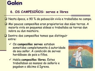  Nesta época, o 90 % da poboación vivía e traballaba no campo.
 Moi poucos campesiños eran propietarios das súas terras. A
maioría vivía en pequenas aldeas e traballaba as terras dun
nobre ou dun mosteiro.
6. OS CAMPESIÑOS: servos e libres
 Dentro dos campesiños temos que distinguir
entre:
 Os campesiños servos estaban
sometidos completamente á autoridade
do seu señor. A condición de servos
herdábase de pais a fillos.
 Había campesiños libres. Estes
traballaban os mansos do señorío e
pagaban o décimo á Igrexa.
 
