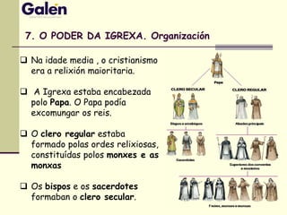  Na idade media , o cristianismo
era a relixión maioritaria.
 A Igrexa estaba encabezada
polo Papa. O Papa podía
excomungar os reis.
 O clero regular estaba
formado polas ordes relixiosas,
constituídas polos monxes e as
monxas
 Os bispos e os sacerdotes
formaban o clero secular.
7. O PODER DA IGREXA. Organización
 