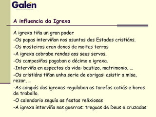 A influencia da Igrexa
A igrexa tiña un gran poder
-Os papas interviñan nos asuntos dos Estados cristiáns.
-Os mosteiros eran donos de moitas terras
-A igrexa cobraba rendas aos seus servos.
-Os campesiños pagaban o décimo a igrexa.
-Interviña en aspectos da vida: bautizo, matrimonio, …
-Os cristiáns tiñan unha serie de obrigas: asistir a misa,
rezar, …
-As campás das igrexas regulaban as tarefas cotiás e horas
de traballo.
-O calendario seguía as festas relixiosas
-A igrexa interviña nas guerras: treguas de Deus e cruzadas
 