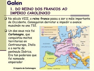 1. DO REINO DOS FRANCOS AO
IMPERIO CAROLINXIO
 No século VIII, o reino franco pasou a ser o máis importante
de Occidente. Conseguiron derrotar e impedir o avance
musulmán no ano 732.
O imperio de Carlomagno
 Un dos seus reis foi
Carlomagno, que
conquistou moitos
territorios en
Centroeuropa, Italia
e o norte da
península Ibérica.
Era tan poderoso que
foi nomeado
emperador
 