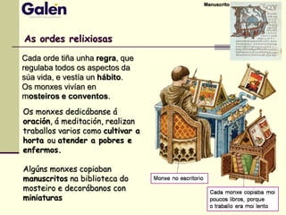 As ordes relixiosas
Cada orde tiña unha regra, que
regulaba todos os aspectos da
súa vida, e vestía un hábito.
Os monxes vivían en
mosteiros e conventos.
Os monxes dedicábanse á
oración, á meditación, realizan
traballos varios como cultivar a
horta ou atender a pobres e
enfermos.
Algúns monxes copiaban
manuscritos na biblioteca do
mosteiro e decorábanos con
miniaturas
Manuscrito
 