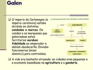  O imperio de Carlomagno (o
imperio carolinxio) estaba
dividido en distintos
condados e marcas. Os
condes e os marqueses que
gobernaban estes
territorios xuraban
fidelidade ao emperador e
debían obedecerlle. Enviaba
funcionarios (missi
dominici) para controlalos.
 A vida era bastante atrasada: as cidades eran pequenas e
a economía baseábase na agricultura e a gandaría.
 