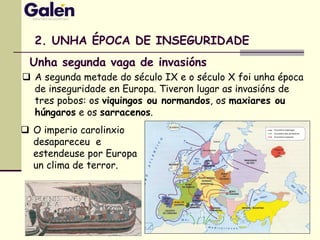 2. UNHA ÉPOCA DE INSEGURIDADE
 A segunda metade do século IX e o século X foi unha época
de inseguridade en Europa. Tiveron lugar as invasións de
tres pobos: os viquingos ou normandos, os maxiares ou
húngaros e os sarracenos.
 O imperio carolinxio
desapareceu e
estendeuse por Europa
un clima de terror.
Unha segunda vaga de invasións
 