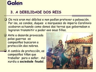  Os reis eran moi débiles e non podían protexer a poboación.
Por iso, os condes, duques e marqueses do imperio Carolinxio
acabaron actuando como donos das terras que gobernaban e
lograron transmitir o poder aos seus fillos.
3. A DEBILIDADE DOS REIS
 Ante a desorde provocada
polas guerras os
campesiños buscaron a
protección dos nobres.
 A cambio de protección, os
campesiños tiñan que
traballar para o señor. Así
xurdiu a sociedade feudal.
 