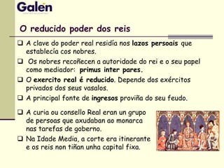 O reducido poder dos reis
 A clave do poder real residía nos lazos persoais que
establecía cos nobres.
 Os nobres recoñecen a autoridade do rei e o seu papel
como mediador: primus inter pares.
 O exercito real é reducido. Depende dos exércitos
privados dos seus vasalos.
 A principal fonte de ingresos proviña do seu feudo.
 A curia ou consello Real eran un grupo
de persoas que axudaban ao monarca
nas tarefas de goberno.
 Na Idade Media, a corte era itinerante
e os reis non tiñan unha capital fixa.
 