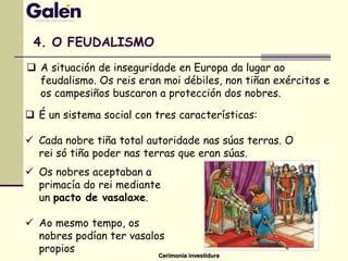 4. O FEUDALISMO
 É un sistema social con tres características:
 Cada nobre tiña total autoridade nas súas terras. O
rei só tiña poder nas terras que eran súas.
 Os nobres aceptaban a
primacía do rei mediante
un pacto de vasalaxe.
 Ao mesmo tempo, os
nobres podían ter vasalos
propios
Cerimonia investidura
 A situación de inseguridade en Europa da lugar ao
feudalismo. Os reis eran moi débiles, non tiñan exércitos e
os campesiños buscaron a protección dos nobres.
 