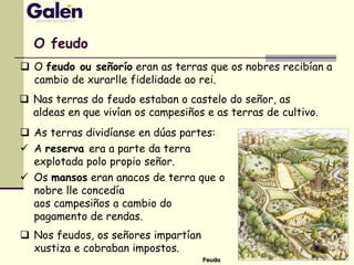  As terras dividíanse en dúas partes:
 A reserva era a parte da terra
explotada polo propio señor.
 Os mansos eran anacos de terra que o
nobre lle concedía
aos campesiños a cambio do
pagamento de rendas.
 Nos feudos, os señores impartían
xustiza e cobraban impostos.
O feudo
 O feudo ou señorío eran as terras que os nobres recibían a
cambio de xurarlle fidelidade ao rei.
Feudo
 Nas terras do feudo estaban o castelo do señor, as
aldeas en que vivían os campesiños e as terras de cultivo.
 