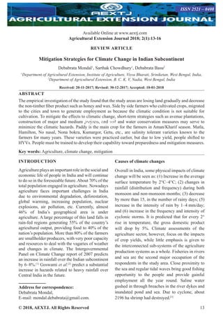 © 2018, AEXTJ. All Rights Reserved 13
Available Online at www.aextj.com
Agricultural Extension Journal 2018; 2(1):13-16
REVIEW ARTICLE
Mitigation Strategies for Climate Change in Indian Subcontinent
Debabrata Mondal1
, Sarthak Chowdhury1
, Debabrata Basu2
1
Department of Agricultural Extension, Institute of Agriculture, Visva Bharati, Sriniketan, West Bengal, India,
2
Department of Agricultural Extension, B. C. K. V, Nadia, West Bengal, India
Received: 20-11-2017; Revised: 30-12-2017; Accepted: 10-01-2018
ABSTRACT
The empirical investigation of the study found that the study areas are losing land gradually and decrease
the non-timber fiber product such as honey and wax. Side by side farmers who cultivated crops, migrated
to the cities and town to generate employment as because the climatic condition is not suitable for
cultivation. To mitigate the effects to climatic change, short-term strategies such as avenue plantations,
construction of major and medium projects, and soil and water conservation measures may serve to
minimize the climatic hazards. Paddy is the main crop for the farmers in Aman/Kharif season. Matla,
Hamilton, No nasal, Nona bokra, Kumargor, Getu, etc., are salinity tolerant varieties known to the
farmers for many years. These varieties were practiced earlier, but due to low yield, people shifted to
HYVs. People must be trained to develop their capability toward preparedness and mitigation measures.
Key words: Agriculture, climate change, mitigation
INTRODUCTION
Agriculture plays an important role in the social and
economic life of people in India and will continue
to do so in the foreseeable future.About 70% of the
total population engaged in agriculture. Nowadays
agriculture faces important challenges in India
due to environmental degradation, deforestation,
global warming, increasing population, nuclear
explosions, air pollution, etc. Currently, almost
46% of India’s geographical area is under
agriculture. A large percentage of this land falls in
rain-fed regions generating 55% of the country’s
agricultural output, providing food to 40% of the
nation’s population. More than 80% of the farmers
are smallholder producers, with very poor capacity
and resources to deal with the vagaries of weather
and changes in climate. The Intergovernmental
Panel on Climate Change report of 2007 predicts
an increase in rainfall over the Indian subcontinent
by 6–8%.[1]
Goswami et al.[2]
predict a substantial
increase in hazards related to heavy rainfall over
Central India in the future.
Address for correspondence:
Debabrata Mondal,
E-mail: mondal.debabrata@gmail.com.
Causes of climate changes
Overall in India, some physical impacts of climate
change will be seen as: (1) Increase in the average
surface temperature by 2°C–4°C; (2) changes in
rainfall (distribution and frequency) during both
monsoon and non-monsoon months; (3) decrease
by more than 15, in the number of rainy days; (5)
increase in the intensity of rain by 1–4 mm/day;
and (6) increase in the frequency and intensity of
cyclonic storms. It is predicted that for every 2°
rise in temperature, the gross domestic product
will drop by 5%. Climate assessments of the
agriculture sector, however, focus on the impacts
of crop yields, while little emphasis is given to
the interconnected sub-systems of the agriculture
production systems as a whole. Fisheries in rivers
and sea are the second major occupation of the
respondents in the study area. Close proximity to
the sea and regular tidal waves bring good fishing
opportunity to the people and provide gainful
employment all the year round. Saline water
gushed in through breaches in the river dykes and
inundated pond and sea. Due to cyclone, about
2196 ha shrimp had destroyed.[3]
ISSN 2521 – 0408
ISSN 2521 – 0408
 