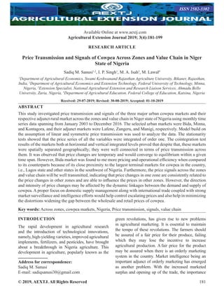 © 2019, AEXTJ. All Rights Reserved 181
RESEARCH ARTICLE
Price Transmission and Signals of Cowpea Across Zones and Value Chain in Niger
State of Nigeria
Sadiq M. Sanusi1,2
, I. P. Singh1
, M. A. Isah3
, M. Lawal4
1
Department of Agricultural Economics, Swami Keshwanand Rajasthan Agriculture University, Bikaner, Rajasthan,
India, 2
Department of Agricultural Economics and Extension Technology, Federal University of Technology, Minna,
Nigeria, 3
Extension Specialist, National Agricultural Extension and Research Liaison Services, Ahmadu Bello
University, Zaria, Nigeria, 4
Department of Agricultural Education, Federal College of Education, Katsina, Nigeria
Received: 29-07-2019; Revised: 30-08-2019; Accepted: 01-10-2019
ABSTRACT
This study investigated price transmission and signals of the three major urban cowpea markets and their
respective adjunct rural market across the zones and value chain in Niger state of Nigeria using monthly time
series data spanning from January 2003 to December 2016. The selected urban markets were Bida, Minna,
and Kontagora, and their adjunct markets were Lafene, Zungeru, and Manigi, respectively. Model build on
the assumption of linear and symmetric price transmission was used to analyze the data. The stationarity
tests showed that the price series of all the variables were integrated of order one. The cointegration test
results of the markets both at horizontal and vertical integrated levels proved that despite that, these markets
were spatially separated geographically; they were well connected in terms of price transmission across
them. It was observed that price changes are temporary and would converge to equilibrium within a given
time span. However, Bida market was found to me more pricing and operational efficiency when compared
to its counterparts because of its close proximity to the largest terminal markets for cowpea in the country,
i.e., Lagos state and other states in the southwest of Nigeria. Furthermore, the price signals across the zones
and value chain will be well transmitted, indicating that price changes in one zone are consistently related to
the price changes in other zones and are able to influence the prices in other zones. However, the direction
and intensity of price changes may be affected by the dynamic linkages between the demand and supply of
cowpea. A proper focus on domestic supply management along with international trade coupled with strong
market surveillance and intelligence efforts would help control escalating prices and also help in minimizing
the distortions widening the gap between the wholesale and retail prices of cowpea.
Key words: Across zones, cowpea markets, Nigeria, Price transmission, signals, value chain
INTRODUCTION
The rapid development in agricultural research
and the introduction of technological innovations,
namely, high-yielding varieties, improved agricultural
implements, fertilizers, and pesticides, have brought
about a breakthrough in Nigeria agriculture. This
development in agriculture, popularly known as the
Address for correspondence:
Sadiq M. Sanusi
E-mail: sadiqsanusi30@gmail.com
green revolutions, has given rise to new problems
in agricultural marketing. It is essential to maintain
the tempo of these revolutions. The farmers should
be assured of a fair price for their produce, failing
which they may lose the incentive to increase
agricultural production. A fair price for the product
may be assured when there is an orderly marketing
system in the country. Market intelligence being an
important adjunct of orderly marketing has emerged
as another problem. With the increased marketed
surplus and opening up of the trade, the importance
Available Online at www.aextj.com
Agricultural Extension Journal 2019; 3(4):181-199
ISSN 2582-3302
 