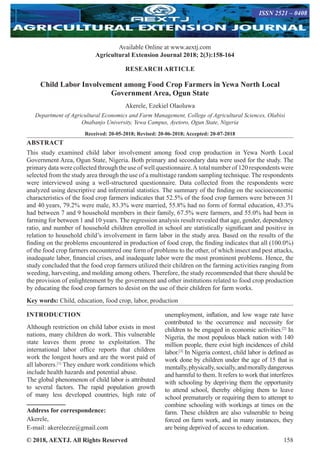 © 2018, AEXTJ. All Rights Reserved 158
Available Online at www.aextj.com
Agricultural Extension Journal 2018; 2(3):158-164
ISSN 2521 – 0408
RESEARCH ARTICLE
Child Labor Involvement among Food Crop Farmers in Yewa North Local
Government Area, Ogun State
Akerele, Ezekiel Olaoluwa
Department of Agricultural Economics and Farm Management, College of Agricultural Sciences, Olabisi
Onabanjo University, Yewa Campus, Ayetoro, Ogun State, Nigeria
Received: 20-05-2018; Revised: 20-06-2018; Accepted: 20-07-2018
ABSTRACT
This study examined child labor involvement among food crop production in Yewa North Local
Government Area, Ogun State, Nigeria. Both primary and secondary data were used for the study. The
primary data were collected through the use of well questionnaire.A total number of 120 respondents were
selected from the study area through the use of a multistage random sampling technique. The respondents
were interviewed using a well-structured questionnaire. Data collected from the respondents were
analyzed using descriptive and inferential statistics. The summary of the finding on the socioeconomic
characteristics of the food crop farmers indicates that 52.5% of the food crop farmers were between 31
and 40 years, 79.2% were male, 83.3% were married, 55.8% had no form of formal education, 43.3%
had between 7 and 9 household members in their family, 67.5% were farmers, and 55.0% had been in
farming for between 1 and 10 years. The regression analysis result revealed that age, gender, dependency
ratio, and number of household children enrolled in school are statistically significant and positive in
relation to household child’s involvement in farm labor in the study area. Based on the results of the
finding on the problems encountered in production of food crop, the finding indicates that all (100.0%)
of the food crop farmers encountered one form of problems to the other, of which insect and pest attacks,
inadequate labor, financial crises, and inadequate labor were the most prominent problems. Hence, the
study concluded that the food crop farmers utilized their children on the farming activities ranging from
weeding, harvesting, and molding among others. Therefore, the study recommended that there should be
the provision of enlightenment by the government and other institutions related to food crop production
by educating the food crop farmers to desist on the use of their children for farm works.
Key words: Child, education, food crop, labor, production
INTRODUCTION
Although restriction on child labor exists in most
nations, many children do work. This vulnerable
state leaves them prone to exploitation. The
international labor office reports that children
work the longest hours and are the worst paid of
all laborers.[1]
They endure work conditions which
include health hazards and potential abuse.
The global phenomenon of child labor is attributed
to several factors. The rapid population growth
of many less developed countries, high rate of
unemployment, inflation, and low wage rate have
contributed to the occurrence and necessity for
children to be engaged in economic activities.[2]
In
Nigeria, the most populous black nation with 140
million people, there exist high incidences of child
labor.[3]
In Nigeria context, child labor is defined as
work done by children under the age of 15 that is
mentally,physically,socially,andmorallydangerous
and harmful to them. It refers to work that interferes
with schooling by depriving them the opportunity
to attend school, thereby obliging them to leave
school prematurely or requiring them to attempt to
combine schooling with workings at times on the
farm. These children are also vulnerable to being
forced on farm work, and in many instances, they
are being deprived of access to education.
Address for correspondence:
Akerele,
E-mail: akereleeze@gmail.com
 