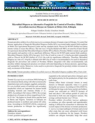 © 2022, AEXTJ. All Rights Reserved 48
RESEARCH ARTICLE
Microthiol Disperss as Alternative Fungicide for Control of Powdery Mildew
(Leveillula taurica) Disease on Tomato at Debre Zeit, Ethiopia
Ashagre Asnakew Zewde, Gizachew Atinafu
Debre Zeit Agricultural Research Center, Ethiopian Institute of Agricultural Research, Debre Zeit, Ethiopia
Received: 15-01-2022; Revised: 20-02-2022; Accepted: 10-04-2021
ABSTRACT
Tomato powdery mildew (Leveillula taurica) is a common disease of tomato crops in Ethiopia. To control the
disease, application of fungicide Microthiol Disperss (Sulfur 80%) was tested under natural field condition
at Debre Zeit Agricultural Research Center and the standard check Thiovet Jet 80 WP (Sulfur) on Galiea
tomato variety to assess the efficacy. The rate was 2–4 kg/ha diluted with 400 L of water/ha of land. Result
of experiment showed that Microthiol Disperss (Sulfur 80%) effective Powdery Mildew tomato to get good
fruit quantity and qualities with no significant difference Thiovet Jet 80 WP under natural field condition.
Microthiol Disperss (Sulfur 80%) has gave 16.65 t/ha of yield at a rate of 2–4 kg/ha provided comparable
yield as Thiovet Jet 80 WP (Sulfur) of 12.41 t/ha with no significance difference. Therefore, Microthiol
Disperss at a rate of 2–4 kg/ha is diluted with 400 L/ha of water is recommended to be used as alternative
fungicide for prevention and control of Powdery Mildew integrated with other environmentally safe
powdery mildew management practices on tomato cultivated depending on disease pressure, agroecology,
and susceptible variety. Moreover, it also used to as preventive fungicide for powdery mildew on tomato in
early occurrence of the disease.
Key words: Tomato powdery mildew (Leveillula taurica), Microthiol disperss (sulphur 80%), Fruit yield
INTRODUCTION
Tomato (Lycopersicon esculentum Mill) belongs to
the solanaceae family along with other economically
important crops such as pepper, eggplant, and potato.
It is an excellent source of nutrients and secondary
metabolites which are important for human health
including minerals and vitamins (Naika et al.,
2005). According to De Lannoy (2001), the average
productivity of tomato in Africa ranged from 8 t ha-1
to 25 t ha-1
, the highest in South Africa and the least
in Benin and Nigeria. Tomatoes in Ethiopia are
produced mainly in northern and central rift valley
areas. According to FAOSTAT (2014), commercial
tomato production in Ethiopia has significantly
Address for correspondence:
Gizachew Atinafu
E-mail: gizachew.at@gmail.com
expanded as the national agriculture strategies gave
the highest priority for the production of high value
cash crops.
Tomato offers better economic returns to many
farmers in Ethiopia especially when it is grown
during the wet season.According to CSA(2020/21),
in Ethiopia for large scale farms and private holders,
tomato was cultivated on 14010.79 hectares of
land and above 1.06 million quintal of yield was
harvested in both rain and irrigation seasons. The
average yield per hectare was 7.58 ton.
Powdery mildew (Leveillula taurica) epidemics
on tomatoes are often sporadic and unpredictable,
making it difficult for researchers to determine the
overall impact of the disease on tomato production.
L. taurica is a major pathogen of tomato and several
other crops that can cause substantial yield losses
in favorable conditions for the fungus. Powdery
mildews are obligate biotrophic fungi that cause
Available Online at www.aextj.com
Agricultural Extension Journal 2022; 6(2):48-52
ISSN 2582- 564X
 