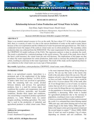 © 2023, AEXTJ. All Rights Reserved 86
RESEARCH ARTICLE
Relationship between Cotton Production and Virtual Water in India
Amir Khan, Saghir Ahmad Ansari, Shoaib Ansari
Department of Agricultural Economics and Business Management, Aligarh Muslim University, Aligarh,
Uttar Pradesh, India
Received: 20-05-2023; Revised: 10-06-2023; Accepted: 15-07-2023
ABSTRACT
Water is an essential natural resource to live on the earth. We have about 2/3rd
of the water on the planet.
Still, there is a scarcity of water. It is due to the uneven distribution of water on the earth in many places
because of the over-exploitation and the withdrawal of water for personal and agricultural use. This study is
conducted to know the impact of the yield on virtual water use in cotton production. The secondary cotton
production data was collected from the INDIASTAT. The water requirement for the cotton is calculated by
the CROPWAT 8.0 model (software of the FAO). The regression analysis is done to calculate the result.
The result is calculated by a statistical package in the social sciences. The result of the study shows that if
the farm’s yield increases, the virtual water per unit will decrease. The implications of this paper are that
to reduce the water requirement for cotton production, India needs to increase the production capacity of
cotton, resulting in a decrease in the water requirement. The result of this study can be implied anywhere to
get a reduction in the virtual water use in any type of farm product.
Key words: Agriculture, cotton production, CROPWAT, virtual water, water efficiency
INTRODUCTION
India is an agricultural country. Agriculture is a
prominent part of the employment of the Indian
population. According to Statista,[1]
in 2019, 42.6%
of India’s labor force was involved in agriculture,
while the remaining half was evenly divided
between industry and services. For agricultural
products, there is a need for various inputs and
conditions like weather, soil, temperature, tools and
techniques, fertilizers, pesticides, and favorable
conditions. Besides these inputs and conditions,
one crucial thing is required to produce agricultural
products, i.e., water. Without water, we cannot
imagine anything, including agriculture. The water
that is used in the production of industrial and
agricultural products is called virtual water. Water
Address for correspondence:
Shoaib Ansari
E-mail: shoaibamu111@gmail.com
is the most important thing for all living beings to
survive. We can say that water is the reason why
Earth is the only place where life can exist. This all-
purpose solvent is one of the most important things
we have on Earth. Without water, no one would be
able to live. It covers almost 70% of the earth, after
all. Even though there is a lot of water, we need to
realize that not all of it is safe to drink. Every day,
we use water for things that are very important to us.
As the population is increasing, safe drinking water
availability is decreasing. More water is needed
for agricultural production due to the increase in
population, resulting in more water withdrawal.[2]
Cottonisacommercialfibercropthatisgrownaround
the world. It is estimated that cotton farming started
7000 years ago, and cotton farming and woven into
clothes began in the Indus Valley 3000 years BC.[3]
India is the largest cotton-growing nation in land and
the second largest in output.[4,5]
About 10000–20000
liters of water are used to produce 1 kg of cotton,
depending on climatic and soil conditions. The
Available Online at www.aextj.com
Agricultural Extension Journal 2023; 7(3):86-94
ISSN 2582- 564X
 
