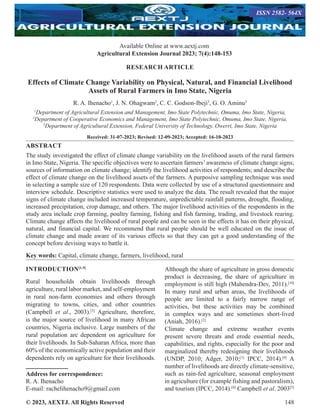 © 2023, AEXTJ. All Rights Reserved 148
RESEARCH ARTICLE
Effects of Climate Change Variability on Physical, Natural, and Financial Livelihood
Assets of Rural Farmers in Imo State, Nigeria
R. A. Ihenacho1
, J. N. Ohagwam2
, C. C. Godson-Ibeji3
, G. O. Aminu3
1
Department of Agricultural Extension and Management, Imo State Polytechnic, Omuma, Imo State, Nigeria,
2
Department of Cooperative Economics and Management, Imo State Polytechnic, Omuma, Imo State, Nigeria,
3
Department of Agricultural Extension, Federal University of Technology, Owerri, Imo State, Nigeria
Received: 31-07-2023; Revised: 12-09-2023; Accepted: 16-10-2023
ABSTRACT
The study investigated the effect of climate change variability on the livelihood assets of the rural farmers
in Imo State, Nigeria. The specific objectives were to ascertain farmers’ awareness of climate change signs;
sources of information on climate change; identify the livelihood activities of respondents; and describe the
effect of climate change on the livelihood assets of the farmers. A purposive sampling technique was used
in selecting a sample size of 120 respondents. Data were collected by use of a structured questionnaire and
interview schedule. Descriptive statistics were used to analyze the data. The result revealed that the major
signs of climate change included increased temperature, unpredictable rainfall patterns, drought, flooding,
increased precipitation, crop damage, and others. The major livelihood activities of the respondents in the
study area include crop farming, poultry farming, fishing and fish farming, trading, and livestock rearing.
Climate change affects the livelihood of rural people and can be seen in the effects it has on their physical,
natural, and financial capital. We recommend that rural people should be well educated on the issue of
climate change and made aware of its various effects so that they can get a good understanding of the
concept before devising ways to battle it.
Key words: Capital, climate change, farmers, livelihood, rural
INTRODUCTION[1-5]
Rural households obtain livelihoods through
agriculture, rural labor market, and self-employment
in rural non-farm economies and others through
migrating to towns, cities, and other countries
(Campbell et al., 2003).[5]
Agriculture, therefore,
is the major source of livelihood in many African
countries, Nigeria inclusive. Large numbers of the
rural population are dependent on agriculture for
their livelihoods. In Sub-Saharan Africa, more than
60% of the economically active population and their
dependents rely on agriculture for their livelihoods.
Address for correspondence:
R. A. Ihenacho
E-mail: rachelihenacho9@gmail.com
Although the share of agriculture in gross domestic
product is decreasing, the share of agriculture in
employment is still high (Mahendra-Dev, 2011).[10]
In many rural and urban areas, the livelihoods of
people are limited to a fairly narrow range of
activities, but these activities may be combined
in complex ways and are sometimes short-lived
(Aniah, 2016).[2]
Climate change and extreme weather events
present severe threats and erode essential needs,
capabilities, and rights, especially for the poor and
marginalized thereby redesigning their livelihoods
(UNDP, 2010; Adger, 2010;[1]
IPCC, 2014).[8]
A
number of livelihoods are directly climate-sensitive,
such as rain-fed agriculture, seasonal employment
in agriculture (for example fishing and pastoralism),
and tourism (IPCC, 2014).[8]
Campbell et al. 2003[5]
Available Online at www.aextj.com
Agricultural Extension Journal 2023; 7(4):148-153
ISSN 2582- 564X
 