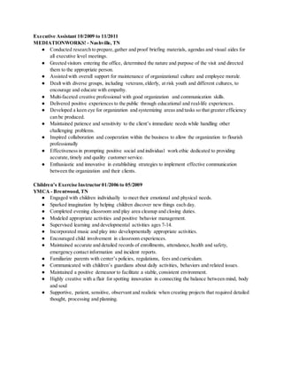 Executive Assistant 10/2009 to 11/2011
MEDIATIONWORKS! - Nashville, TN
● Conducted research to prepare,gather and proof briefing materials, agendas and visual aides for
all executive level meetings.
● Greeted visitors entering the office, determined the nature and purpose of the visit and directed
them to the appropriate person.
● Assisted with overall support for maintenance of organizational culture and employee morale.
● Dealt with diverse groups, including veterans,elderly, at risk youth and different cultures, to
encourage and educate with empathy.
● Multi-faceted creative professional with good organization and communication skills.
● Delivered positive experiences to the public through educational and real-life experiences.
● Developed a keen eye for organization and systemizing areas and tasks so that greater efficiency
can be produced.
● Maintained patience and sensitivity to the client’s immediate needs while handling other
challenging problems.
● Inspired collaboration and cooperation within the business to allow the organization to flourish
professionally
● Effectiveness in prompting positive social and individual work ethic dedicated to providing
accurate,timely and quality customer service.
● Enthusiastic and innovative in establishing strategies to implement effective communication
between the organization and their clients.
Children’s Exercise Instructor 01/2006 to 05/2009
YMCA - Brentwood, TN
● Engaged with children individually to meet their emotional and physical needs.
● Sparked imagination by helping children discover new things each day.
● Completed evening classroom and play area cleanup and closing duties.
● Modeled appropriate activities and positive behavior management.
● Supervised learning and developmental activities ages 7-14.
● Incorporated music and play into developmentally appropriate activities.
● Encouraged child involvement in classroom experiences.
● Maintained accurate and detailed records of enrollments, attendance,health and safety,
emergency contact information and incident reports.
● Familiarize parents with center’s policies, regulations, fees and curriculum.
● Communicated with children’s guardians about daily activities, behaviors and related issues.
● Maintained a positive demeanor to facilitate a stable, consistent environment.
● Highly creative with a flair for spotting innovation in connecting the balance between mind, body
and soul
● Supportive, patient, sensitive, observant and realistic when creating projects that required detailed
thought, processing and planning.
 