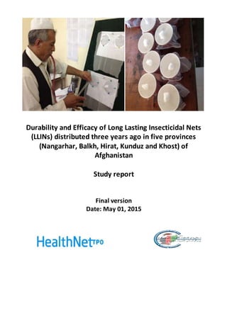 Durability and Efficacy of Long Lasting Insecticidal Nets
(LLINs) distributed three years ago in five provinces
(Nangarhar, Balkh, Hirat, Kunduz and Khost) of
Afghanistan
Study report
Final version
Date: May 01, 2015
 