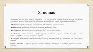 Sintomas
A isquemia do miocárdio provoca ataques de DOR de gravidade variável, desde a sensação de pressão
subesternal, até a dor agonizante com sensação de morte iminente. Tem as seguintes características:
⮚ Sensação : aperto, queimação, esmagamento, enforcamento, “gases”, e outros;
⮚ Intensidade : geralmente, discreta ou moderada. Raramente, forte;
⮚ Localização : retroesternal ou discretamente para a esquerda do esterno;
⮚ Irradiação : ombro esquerdo → braço esquerdo → cotovelo → punho → dedos. Pescoço → braço
direito → andíbula → região epigástrica → peito;
⮚ Duração: normalmente, dura 5 minutos (em média), podendo durar 15 a 20 minutos, em caso de raiva
extrema;
Outros sintomas : dispneia, palidez, sudorese, tonturas, palpitações e distúrbios digestivos (náuseas,
vômitos).
 