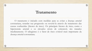 Tratamento
O tratamento é iniciado com medidas para se evitar a doença arterial
coronariana, retardar sua progressão ou revertê-la através do tratamento das
causas conhecidas (fatores de risco). Os principais fatores de risco, como a
hipertensão arterial e os elevados níveis de colesterol, são tratados
imediatamente. O tabagismo é o fator de risco evitável mais importante da
doença arterial coronariana.
 