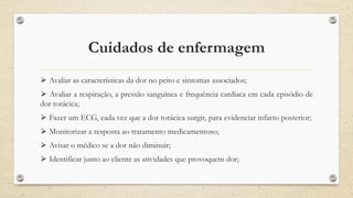 Cuidados de enfermagem
⮚ Avaliar as características da dor no peito e sintomas associados;
⮚ Avaliar a respiração, a pressão sanguínea e frequência cardíaca em cada episódio de
dor torácica;
⮚ Fazer um ECG, cada vez que a dor torácica surgir, para evidenciar infarto posterior;
⮚ Monitorizar a resposta ao tratamento medicamentoso;
⮚ Avisar o médico se a dor não diminuir;
⮚ Identificar junto ao cliente as atividades que provoquem dor;
 