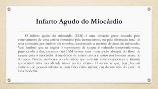 Infarto Agudo do Miocárdio
O infarto agudo do miocárdio (IAM) é uma situação grave causado pelo
estreitamento de uma artéria coronária pela aterosclerose, ou pela obstrução total de
uma coronária por êmbolo ou trombo, ocasionando a necrose de áreas do miocárdio.
Vale lembrar que na angina o suprimento de sangue é reduzido temporariamente,
provocando a dor, enquanto no IAM ocorre uma interrupção abrupta do fluxo de
sangue para o miocárdio. A incidência de infarto ainda é maior nos homens acima de
40 anos. Porém, mulheres no climatério que utilizam anticoncepcionais e fumam
apresentam uma mortalidade maior ao ter infarto. Observa- se que, hoje, há um
aumento de pessoas infartadas com faixa etária menor, em decorrência do estilo da
vida moderna.
 