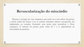 Revascularização do miocárdio
Durante a cirurgia um vaso sanguíneo, que pode ser a veia safena (da perna),
a artéria radial (do braço) e/ou as artérias mamárias (direita ouesquerda) são
implantadas no coração, formando uma ponte para normalizar o fluxo
sanguíneo. O número de pontes pode variar de 1 a 5, dependendo da
necessidade do paciente.
 