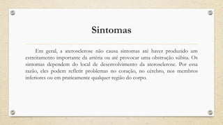 Sintomas
Em geral, a aterosclerose não causa sintomas até haver produzido um
estreitamento importante da artéria ou até provocar uma obstrução súbita. Os
sintomas dependem do local de desenvolvimento da aterosclerose. Por essa
razão, eles podem refletir problemas no coração, no cérebro, nos membros
inferiores ou em praticamente qualquer região do corpo.
 