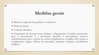 Medidas gerais
⮚ Reduzir a ingestão de gorduras e colesterol;
⮚ Parar de fumar;
⮚ Controle dietético;
⮚ Tratamento de doenças como diabetes e hipertensão. O melhor tratamento
para a aterosclerose é a prevenção. Quando a aterosclerose torna-se
suficientemente grave a ponto de causar complicações, o médico deve tratar as
complicações angina, infarto do miocárdio, arritmias cardíacas, insuficiência
cardíaca,
 
