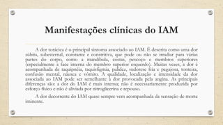 Manifestações clínicas do IAM
A dor torácica é o principal sintoma associado ao IAM. É descrita como uma dor
súbita, subesternal, constante e constritiva, que pode ou não se irradiar para várias
partes do corpo, como a mandíbula, costas, pescoço e membros superiores
(especialmente a face interna do membro superior esquerdo). Muitas vezes, a dor é
acompanhada de taquipnéia, taquisfigmia, palidez, sudorese fria e pegajosa, tonteira,
confusão mental, náusea e vômito. A qualidade, localização e intensidade da dor
associada ao IAM pode ser semelhante à dor provocada pela angina. As principais
diferenças são: a dor do IAM é mais intensa; não é necessariamente produzida por
esforço físico e não é aliviada por nitroglicerina e repouso.
A dor decorrente do IAM quase sempre vem acompanhada da sensação de morte
iminente.
 