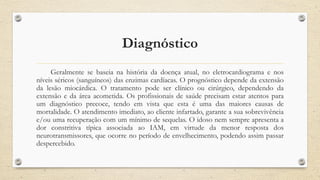 Diagnóstico
Geralmente se baseia na história da doença atual, no eletrocardiograma e nos
níveis séricos (sanguíneos) das enzimas cardíacas. O prognóstico depende da extensão
da lesão miocárdica. O tratamento pode ser clínico ou cirúrgico, dependendo da
extensão e da área acometida. Os profissionais de saúde precisam estar atentos para
um diagnóstico precoce, tendo em vista que esta é uma das maiores causas de
mortalidade. O atendimento imediato, ao cliente infartado, garante a sua sobrevivência
e/ou uma recuperação com um mínimo de sequelas. O idoso nem sempre apresenta a
dor constritiva típica associada ao IAM, em virtude da menor resposta dos
neurotransmissores, que ocorre no período de envelhecimento, podendo assim passar
despercebido.
 
