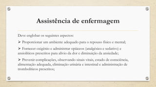 Assistência de enfermagem
Deve englobar os seguintes aspectos:
⮚ Proporcionar um ambiente adequado para o repouso físico e mental;
⮚ Fornecer oxigênio e administrar opiáceos (analgésico e sedativo) e
ansiolíticos prescritos para alívio da dor e diminuição da ansiedade;
⮚ Prevenir complicações, observando sinais vitais, estado de consciência,
alimentação adequada, eliminação urinária e intestinal e administração de
trombolíticos prescritos;
 