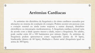 Arritmias Cardíacas
As arritmias são distúrbios da frequência e do ritmo cardíacos causados por
alterações no sistema de condução do coração. Podem ocorrer em pessoas com
o coração normal ou ainda como resposta a outras doenças, distúrbios
eletrolíticos ou intoxicação medicamentosa. A frequência cardíaca normal varia
de acordo com a idade quanto menor a idade, maior a frequência. No adulto,
pode oscilar entre 60 a 100 batimentos por minuto (bpm). As arritmias de
frequência podem apresentar-se como taquicardia (acima de 10 bpm),
bradicardia (abaixo de 60 bpm), fibrilação e flutter atrial (frequência igual ou
acima de 300 bpm).
 