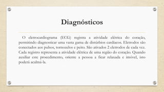 Diagnósticos
O eletrocardiograma (ECG) registra a atividade elétrica do coração,
permitindo diagnosticar uma vasta gama de distúrbios cardíacos. Eletrodos são
conectados aos pulsos, tornozelos e peito. São ativados 2 eletrodos de cada vez.
Cada registro representa a atividade elétrica de uma região do coração. Quando
auxiliar este procedimento, oriente a pessoa a ficar relaxada e imóvel, isto
poderá acalmá-la.
 