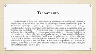 Tratamento
O tratamento é feito com medicamentos antiarrítmicos, cardioversão elétrica e
implantação de marca-passo. As ações de enfermagem devem estar voltadas para: ⮚
Transmitir segurança à pessoa que apresenta arritmia, estabelecendo diálogo,
possibilitando à mesma expor seus sentimentos de impotência e insegurança, a fim de
diminuir sua ansiedade; ⮚ Proporcionar sono e repouso adequados, garantindo
ambiente livre de ruídos; ⮚ Monitorizar sinais vitais; ⮚ Oferecer oxigênio, se
necessário, para reduzir a hipóxia causada pela arritmia; ⮚ Observar os cuidados com
a administração de antiarrítmico (verificação de pulso antes e após a dosagem
prescrita); ⮚ Orientar a família e a pessoa acometida sobre os procedimentos a serem
realizados; e, quando a alta for dada; ⮚ Destacar a importância do controle do
estresse, de se evitar o usodo fumo e reduzir a ingestão de cafeína (café, chá mate, chá
preto, refrigerantes a base de cola).
 