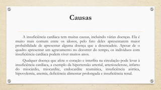 Causas
A insuficiência cardíaca tem muitas causas, incluindo várias doenças. Ela é
muito mais comum entre os idosos, pelo fato deles apresentarem maior
probabilidade de apresentar alguma doença que a desencadeie. Apesar de o
quadro apresentar um agravamento no decorrer do tempo, os indivíduos com
insuficiência cardíaca podem viver muitos anos.
Qualquer doença que afete o coração e interfira na circulação pode levar à
insuficiência cardíaca, a exemplo da hipertensão arterial, arteriosclerose, infarto
do miocárdio, miocardite, endocardite reumática, insuficiência aórtica,
hipovolemia, anemia, deficiência alimentar prolongada e insuficiência renal.
 