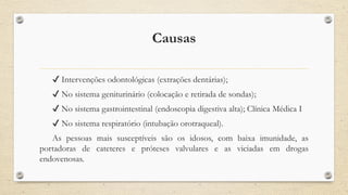 Causas
✔ Intervenções odontológicas (extrações dentárias);
✔ No sistema geniturinário (colocação e retirada de sondas);
✔ No sistema gastrointestinal (endoscopia digestiva alta); Clínica Médica I
✔ No sistema respiratório (intubação orotraqueal).
As pessoas mais susceptíveis são os idosos, com baixa imunidade, as
portadoras de cateteres e próteses valvulares e as viciadas em drogas
endovenosas.
 