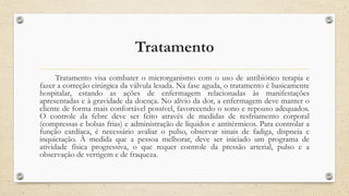 Tratamento
Tratamento visa combater o microrganismo com o uso de antibiótico terapia e
fazer a correção cirúrgica da válvula lesada. Na fase aguda, o tratamento é basicamente
hospitalar, estando as ações de enfermagem relacionadas às manifestações
apresentadas e à gravidade da doença. No alívio da dor, a enfermagem deve manter o
cliente de forma mais confortável possível, favorecendo o sono e repouso adequados.
O controle da febre deve ser feito através de medidas de resfriamento corporal
(compressas e bolsas frias) e administração de líquidos e antitérmicos. Para controlar a
função cardíaca, é necessário avaliar o pulso, observar sinais de fadiga, dispneia e
inquietação. À medida que a pessoa melhorar, deve ser iniciado um programa de
atividade física progressiva, o que requer controle da pressão arterial, pulso e a
observação de vertigem e de fraqueza.
 