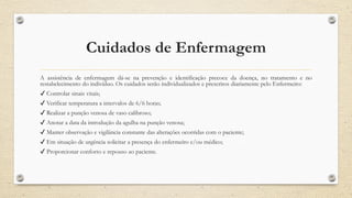 Cuidados de Enfermagem
A assistência de enfermagem dá-se na prevenção e identificação precoce da doença, no tratamento e no
restabelecimento do indivíduo. Os cuidados serão individualizados e prescritos diariamente pelo Enfermeiro:
✔ Controlar sinais vitais;
✔ Verificar temperatura a intervalos de 6/6 horas;
✔ Realizar a punção venosa de vaso calibroso;
✔ Anotar a data da introdução da agulha na punção venosa;
✔ Manter observação e vigilância constante das alterações ocorridas com o paciente;
✔ Em situação de urgência solicitar a presença do enfermeiro e/ou médico;
✔ Proporcionar conforto e repouso ao paciente.
 