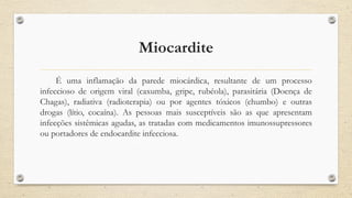 Miocardite
É uma inflamação da parede miocárdica, resultante de um processo
infeccioso de origem viral (caxumba, gripe, rubéola), parasitária (Doença de
Chagas), radiativa (radioterapia) ou por agentes tóxicos (chumbo) e outras
drogas (lítio, cocaína). As pessoas mais susceptíveis são as que apresentam
infecções sistêmicas agudas, as tratadas com medicamentos imunossupressores
ou portadores de endocardite infecciosa.
 