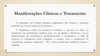 Manifestações Clínicas e Tratamento
As principais são: Fadiga, dispnéia, palpitações, dor torácica e arritmias,
podendo até ocorrer ausência de sintomas.
A terapêutica reside em promover conforto e repouso, no leito, no
tratamento da insuficiência cardíaca, pelo uso de digitais e diuréticos e na as.
administração de antitérmicos, antiinflamatórios e antibióticos. A falta de
resposta ao tratamento pode complicar o quadro, com o surgimento de
insuficiência cardíaca congestiva – ICC, edema pulmonar, trombose venosa e
embolia.
 