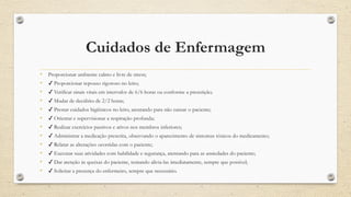 Cuidados de Enfermagem
• Proporcionar ambiente calmo e livre de stress;
• ✔ Proporcionar repouso rigoroso no leito;
• ✔ Verificar sinais vitais em intervalos de 6/6 horas ou conforme a prescrição;
• ✔ Mudar de decúbito de 2/2 horas;
• ✔ Prestar cuidados higiênicos no leito, atentando para não cansar o paciente;
• ✔ Orientar e supervisionar a respiração profunda;
• ✔ Realizar exercícios passivos e ativos nos membros inferiores;
• ✔ Administrar a medicação prescrita, observando o aparecimento de sintomas tóxicos do medicamento;
• ✔ Relatar as alterações ocorridas com o paciente;
• ✔ Executar suas atividades com habilidade e segurança, atentando para as ansiedades do paciente;
• ✔ Dar atenção às queixas do paciente, tentando alivia-las imediatamente, sempre que possível;
• ✔ Solicitar a presença do enfermeiro, sempre que necessário.
 