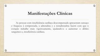 Manifestações Clínicas
As pessoas com insuficiência cardíaca descompensada apresentam cansaço
e fraqueza à compensada, a adrenalina e a noradrenalina fazem com que o
coração trabalhe mais vigorosamente, ajudando-o a aumentar o débito
sanguíneo e, insuficiência cardíaca.
 