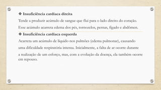 ❖ Insuficiência cardíaca direita
Tende a produzir acúmulo de sangue que flui para o lado direito do coração.
Esse acúmulo acarreta edema dos pés, tornozelos, pernas, fígado e abdômen.
❖ Insuficiência cardíaca esquerda
Acarreta um acúmulo de líquido nos pulmões (edema pulmonar), causando
uma dificuldade respiratória intensa. Inicialmente, a falta de ar ocorre durante
a realização de um esforço, mas, com a evolução da doença, ela também ocorre
em repouso.
 