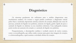 Diagnóstico
Os sintomas geralmente são suficientes para o médico diagnosticar uma
insuficiência cardíaca. Os eventos a seguir podem confirmar o diagnóstico inicial:
pulso fraco e acelerado, hipotensão arterial, aumento do coração, dilatação das veias do
pescoço, acúmulo de líquido nos pulmões, aumento do fígado, ganho rápido de peso e
acúmulo de líquido no abdome ou nos membros inferiores. Uma radiografia torácica
pode revelar um aumento do coração e o acúmulo de líquido nos pulmões.
Frequentemente, o desempenho cardíaco é avaliado através de outros exames,
como a ecocardiografia, que utiliza ondas sonoras para gerar uma imagem do coração,
e a eletrocardiografia, a qual examina a atividade elétrica do coração.
 