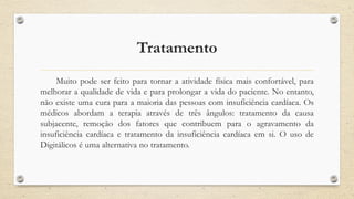 Tratamento
Muito pode ser feito para tornar a atividade física mais confortável, para
melhorar a qualidade de vida e para prolongar a vida do paciente. No entanto,
não existe uma cura para a maioria das pessoas com insuficiência cardíaca. Os
médicos abordam a terapia através de três ângulos: tratamento da causa
subjacente, remoção dos fatores que contribuem para o agravamento da
insuficiência cardíaca e tratamento da insuficiência cardíaca em si. O uso de
Digitálicos é uma alternativa no tratamento.
 