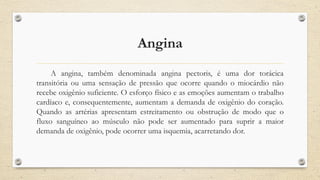 Angina
A angina, também denominada angina pectoris, é uma dor torácica
transitória ou uma sensação de pressão que ocorre quando o miocárdio não
recebe oxigênio suficiente. O esforço físico e as emoções aumentam o trabalho
cardíaco e, consequentemente, aumentam a demanda de oxigênio do coração.
Quando as artérias apresentam estreitamento ou obstrução de modo que o
fluxo sanguíneo ao músculo não pode ser aumentado para suprir a maior
demanda de oxigênio, pode ocorrer uma isquemia, acarretando dor.
 
