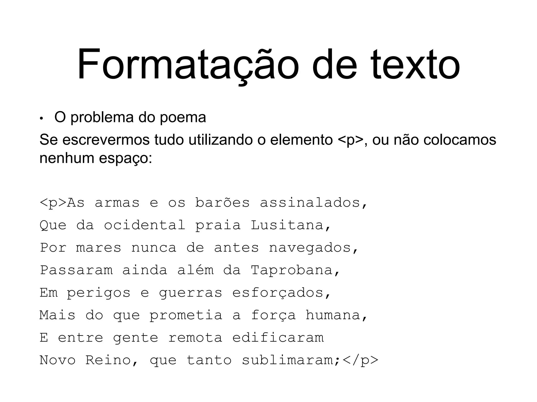 Formatação de texto
• O problema do poema
Se escrevermos tudo utilizando o elemento <p>, ou não colocamos
nenhum espaço:
<p>As armas e os barões assinalados,
Que da ocidental praia Lusitana,
Por mares nunca de antes navegados,
Passaram ainda além da Taprobana,
Em perigos e guerras esforçados,
Mais do que prometia a força humana,
E entre gente remota edificaram
Novo Reino, que tanto sublimaram;</p>
 