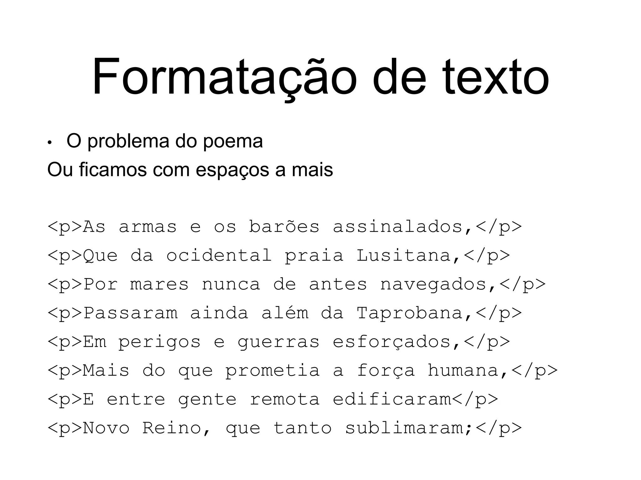 Formatação de texto
• O problema do poema
Ou ficamos com espaços a mais
<p>As armas e os barões assinalados,</p>
<p>Que da ocidental praia Lusitana,</p>
<p>Por mares nunca de antes navegados,</p>
<p>Passaram ainda além da Taprobana,</p>
<p>Em perigos e guerras esforçados,</p>
<p>Mais do que prometia a força humana,</p>
<p>E entre gente remota edificaram</p>
<p>Novo Reino, que tanto sublimaram;</p>
 