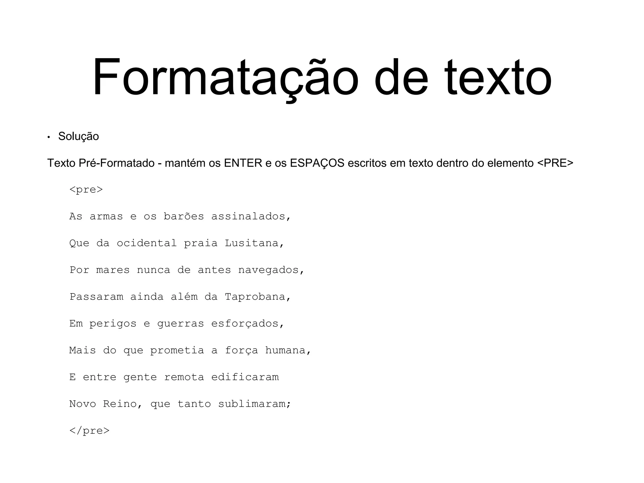 Formatação de texto
• Solução
Texto Pré-Formatado - mantém os ENTER e os ESPAÇOS escritos em texto dentro do elemento <PRE>
<pre>
As armas e os barões assinalados,
Que da ocidental praia Lusitana,
Por mares nunca de antes navegados,
Passaram ainda além da Taprobana,
Em perigos e guerras esforçados,
Mais do que prometia a força humana,
E entre gente remota edificaram
Novo Reino, que tanto sublimaram;
</pre>
 