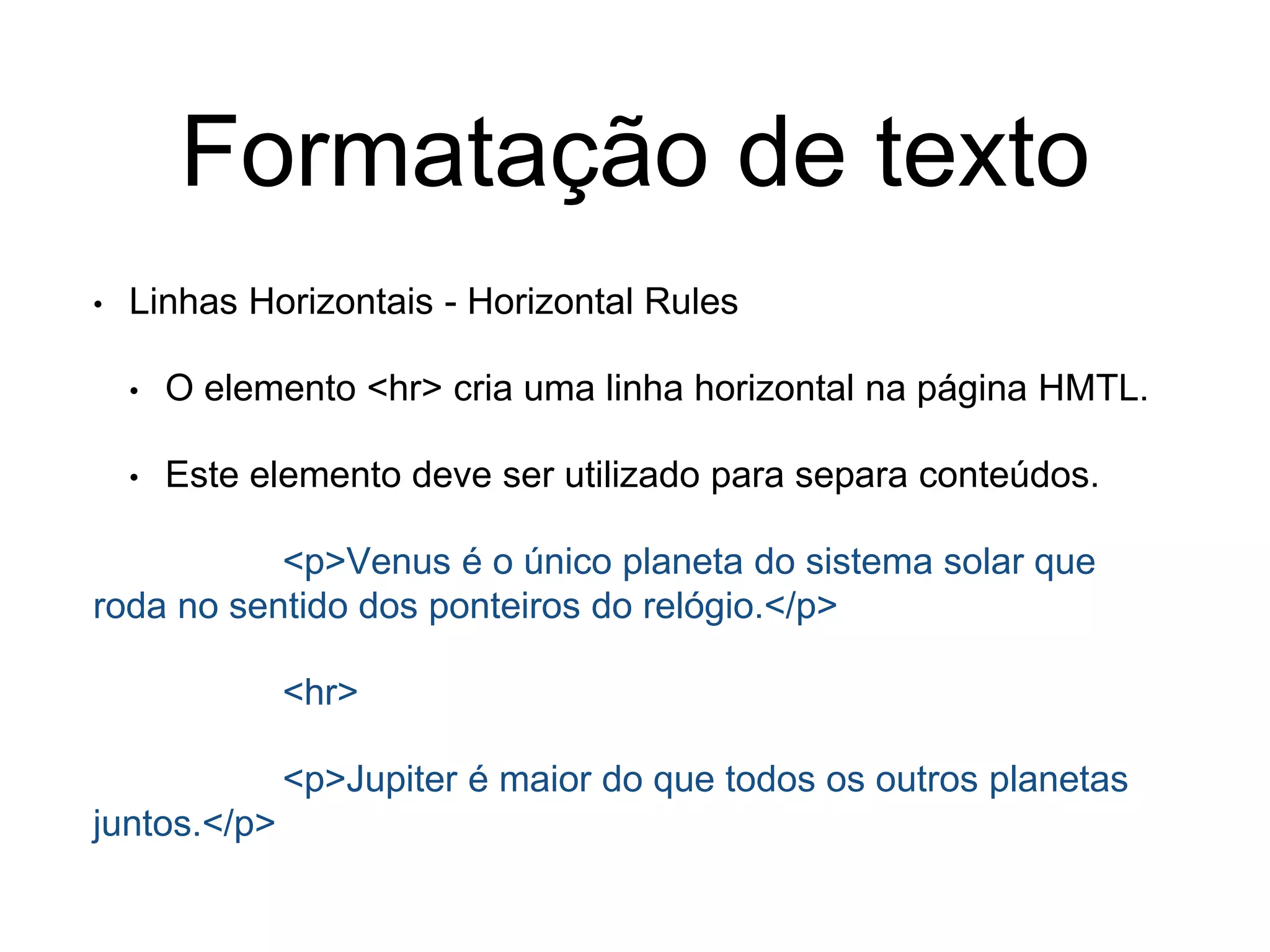 Formatação de texto
• Linhas Horizontais - Horizontal Rules
• O elemento <hr> cria uma linha horizontal na página HMTL.
• Este elemento deve ser utilizado para separa conteúdos.
<p>Venus é o único planeta do sistema solar que
roda no sentido dos ponteiros do relógio.</p>
<hr>
<p>Jupiter é maior do que todos os outros planetas
juntos.</p>
 