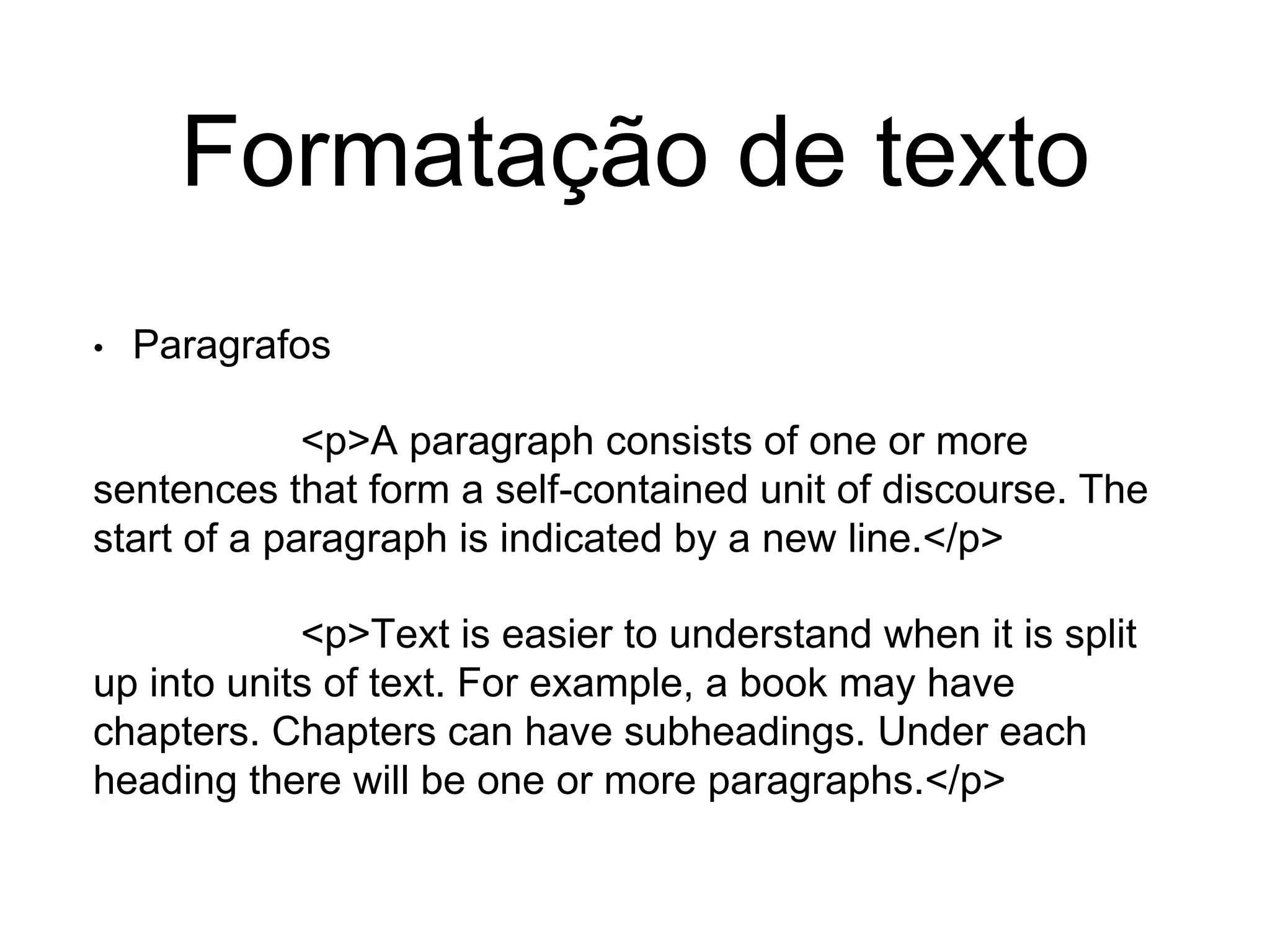 Formatação de texto
• Paragrafos
<p>A paragraph consists of one or more
sentences that form a self-contained unit of discourse. The
start of a paragraph is indicated by a new line.</p>
<p>Text is easier to understand when it is split
up into units of text. For example, a book may have
chapters. Chapters can have subheadings. Under each
heading there will be one or more paragraphs.</p>
 