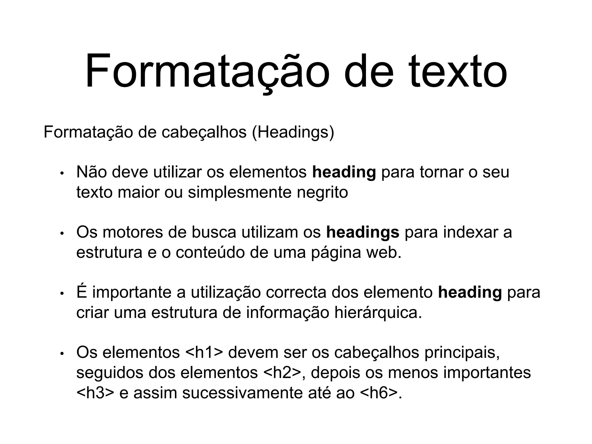 Formatação de texto
Formatação de cabeçalhos (Headings)
• Não deve utilizar os elementos heading para tornar o seu
texto maior ou simplesmente negrito
• Os motores de busca utilizam os headings para indexar a
estrutura e o conteúdo de uma página web.
• É importante a utilização correcta dos elemento heading para
criar uma estrutura de informação hierárquica.
• Os elementos <h1> devem ser os cabeçalhos principais,
seguidos dos elementos <h2>, depois os menos importantes
<h3> e assim sucessivamente até ao <h6>.
 